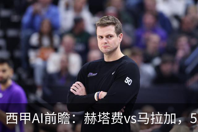 西甲AI前瞻：赫塔费vs马拉加，5轮只进3球的矛对还没开胡的盾